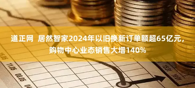 道正网  居然智家2024年以旧换新订单额超65亿元，购物中心业态销售大增140%