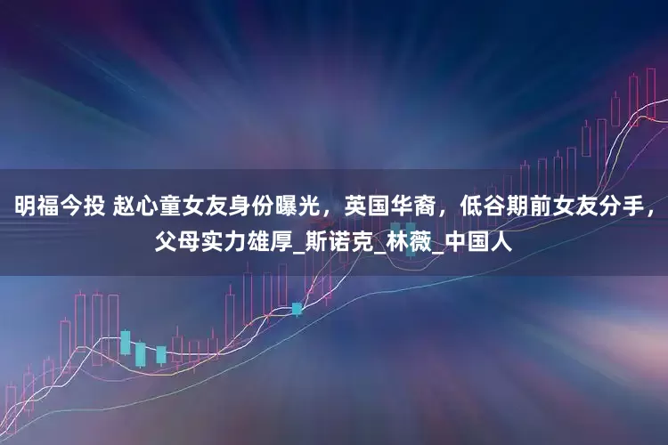 明福今投 赵心童女友身份曝光，英国华裔，低谷期前女友分手，父母实力雄厚_斯诺克_林薇_中国人