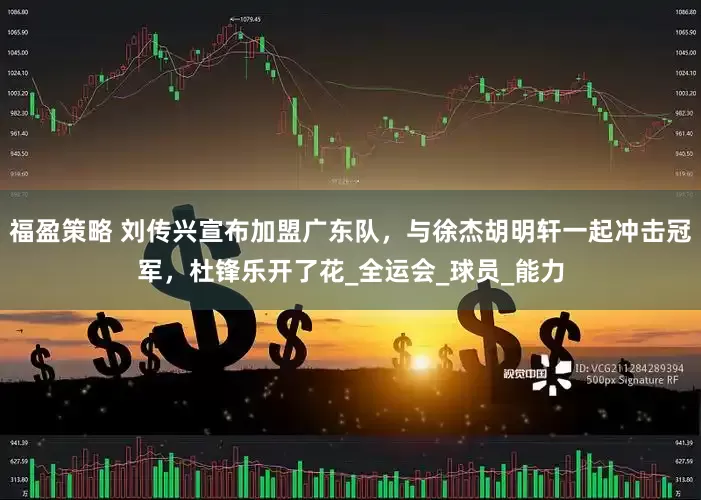 福盈策略 刘传兴宣布加盟广东队，与徐杰胡明轩一起冲击冠军，杜锋乐开了花_全运会_球员_能力