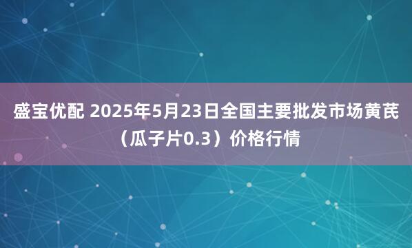盛宝优配 2025年5月23日全国主要批发市场黄芪（瓜子片0.3）价格行情