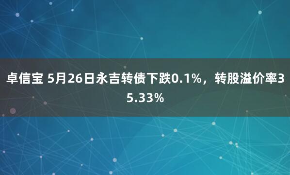 卓信宝 5月26日永吉转债下跌0.1%，转股溢价率35.33%