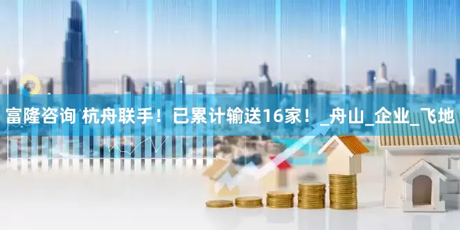 富隆咨询 杭舟联手！已累计输送16家！_舟山_企业_飞地
