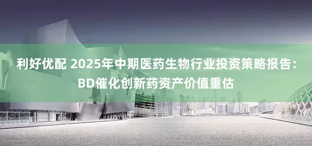 利好优配 2025年中期医药生物行业投资策略报告：BD催化创新药资产价值重估