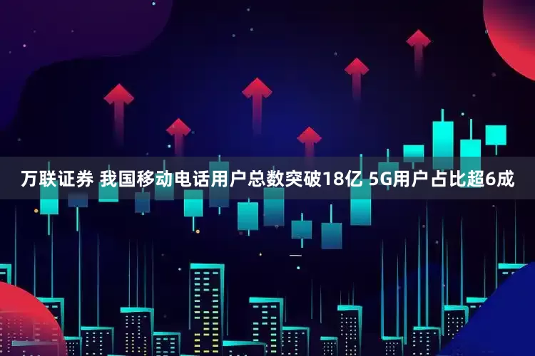 万联证券 我国移动电话用户总数突破18亿 5G用户占比超6成