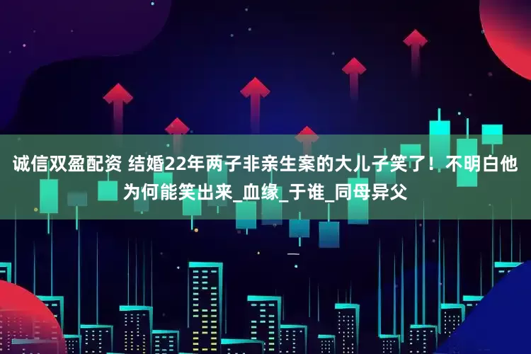 诚信双盈配资 结婚22年两子非亲生案的大儿子笑了！不明白他为何能笑出来_血缘_于谁_同母异父