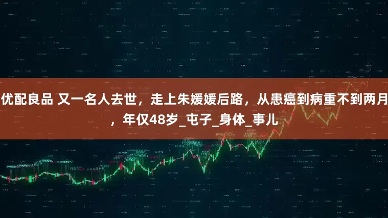 优配良品 又一名人去世，走上朱媛媛后路，从患癌到病重不到两月，年仅48岁_屯子_身体_事儿