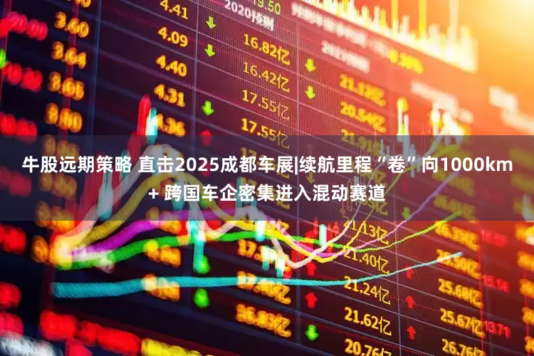 牛股远期策略 直击2025成都车展|续航里程“卷”向1000km+ 跨国车企密集进入混动赛道