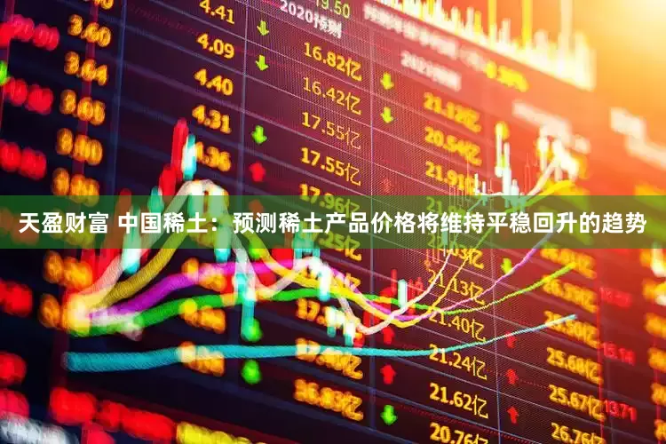 天盈财富 中国稀土：预测稀土产品价格将维持平稳回升的趋势
