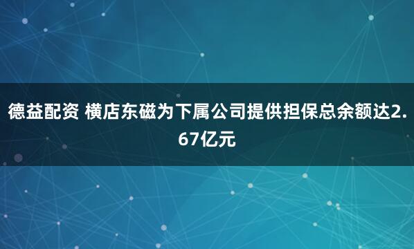 德益配资 横店东磁为下属公司提供担保总余额达2.67亿元