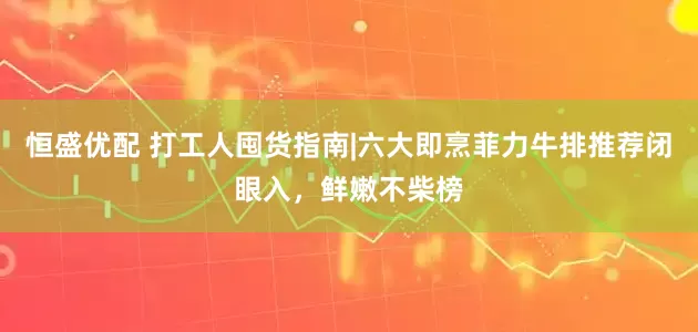 恒盛优配 打工人囤货指南|六大即烹菲力牛排推荐闭眼入，鲜嫩不柴榜