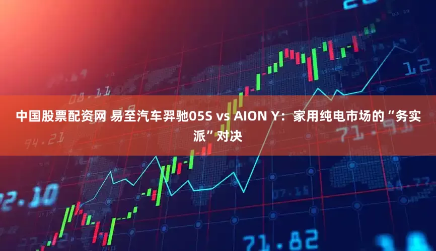 中国股票配资网 易至汽车羿驰05S vs AION Y：家用纯电市场的“务实派”对决