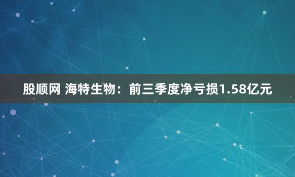 股顺网 海特生物：前三季度净亏损1.58亿元