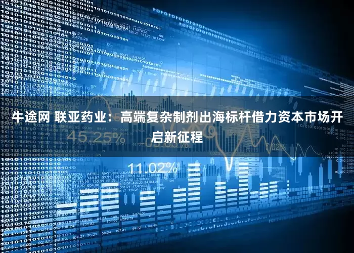 牛途网 联亚药业：高端复杂制剂出海标杆借力资本市场开启新征程